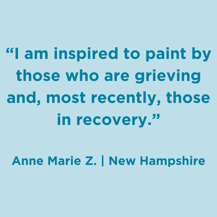 I am inspired to paint by those who are grieving and, most recently, those in recovery. - Anne Marie Z., New Hamsphire