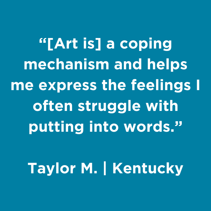Art is a coping mechanism and helps me express the feelings I often struggle with putting into words. - Taylor M., Kentucky
