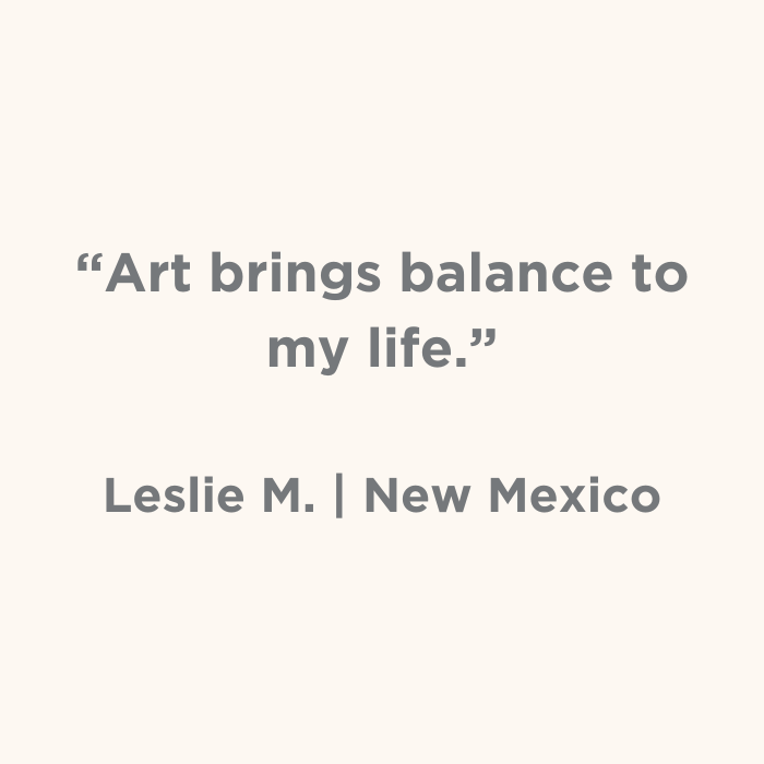 Art bring blance to my life. - Leslie M., New Mexico