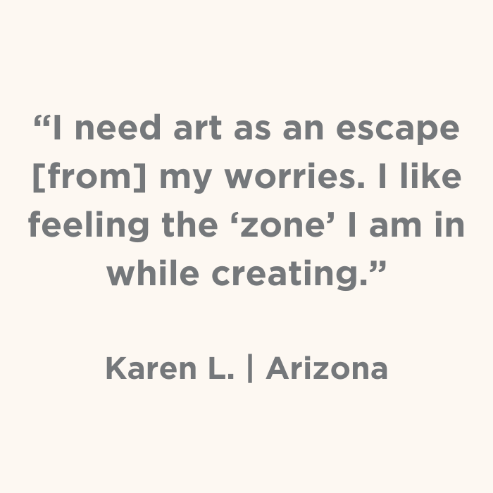 I need art as an escape from my worries. I like feeling the 'zone' I am in while creating.- Karen L., Arizona