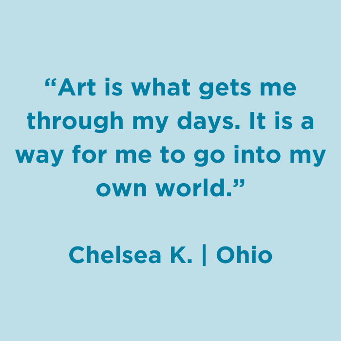 Art is what gets me through my days. It is a way for me to go into my own world. - Chelsea K., Ohio