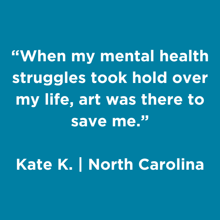 When my mental health struggles took hold over my life, art was there to save me.- Kate K., North Carolina