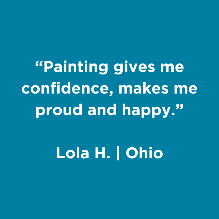 Painting gives me confidence, makes me proud and happy. - Lola H., Ohio