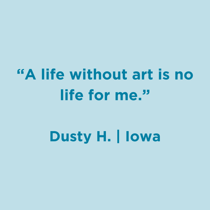 A life without art is no life for me. -Dusty H., Iowa