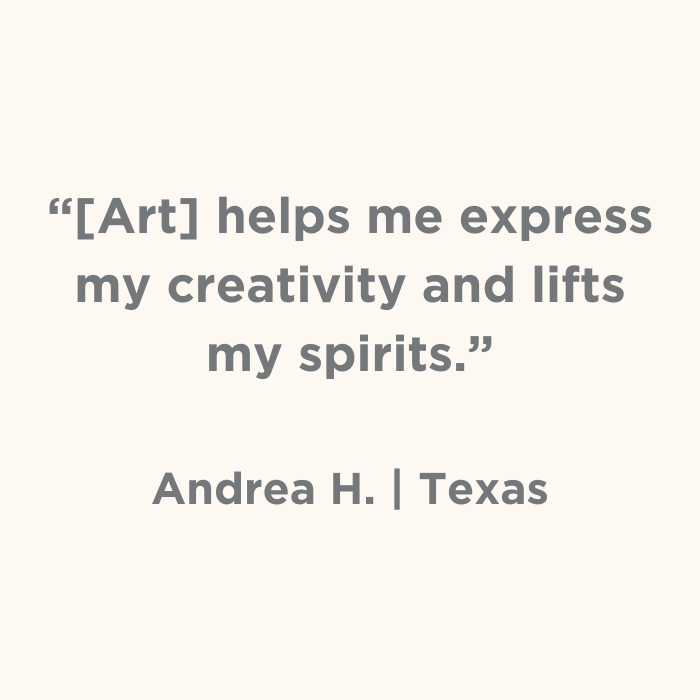 Art helps me express my creativity and lifts my spirits. - Andrea H., Texas