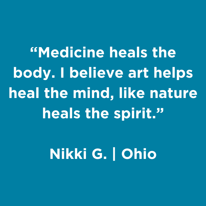 Medicine heals the body. I believe art helps heal the mind, like nature heals the spirit. - Nikki G., Ohio
