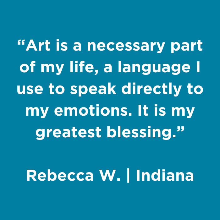 Art is a necessary part of my life, a language I use to speak directly to my emotions. It is my greatest blessing. - Rebecca W., Indiana