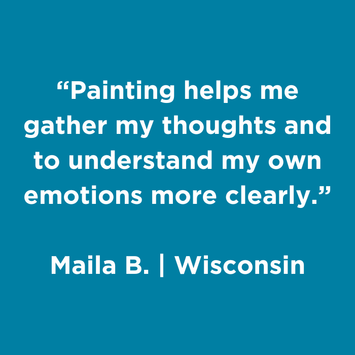 Painting helps me gather my thoughts and to understnad my own emotions more clearly. - Maila B., Wisconsin