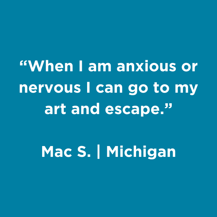 When I am anxious or nervous I can go to my art and escape. - Macs., Michigan